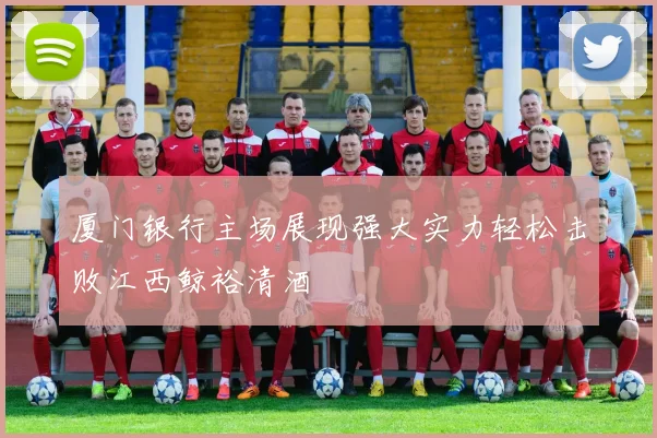 厦门银行主场展现强大实力轻松击败江西鲸裕清酒
