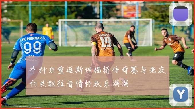 乔科尔重返斯坦福桥传奇赛与老友们共叙往昔情怀欢乐满满