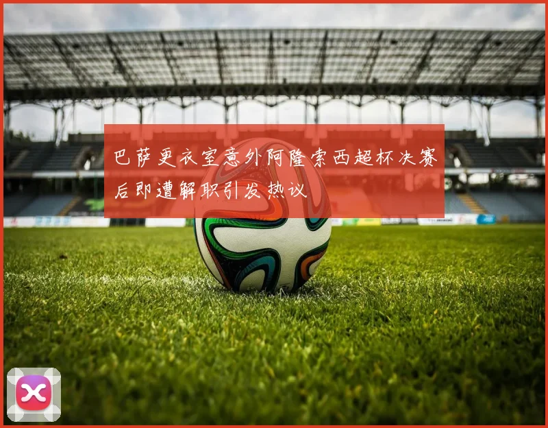巴萨更衣室意外阿隆索西超杯决赛后即遭解职引发热议