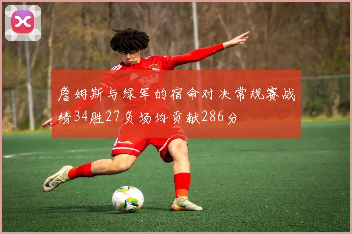 詹姆斯与绿军的宿命对决常规赛战绩34胜27负场均贡献286分