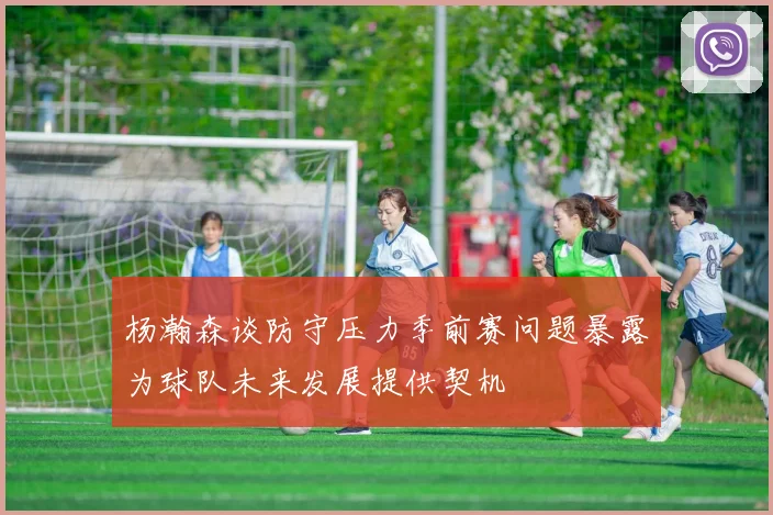 杨瀚森谈防守压力季前赛问题暴露为球队未来发展提供契机