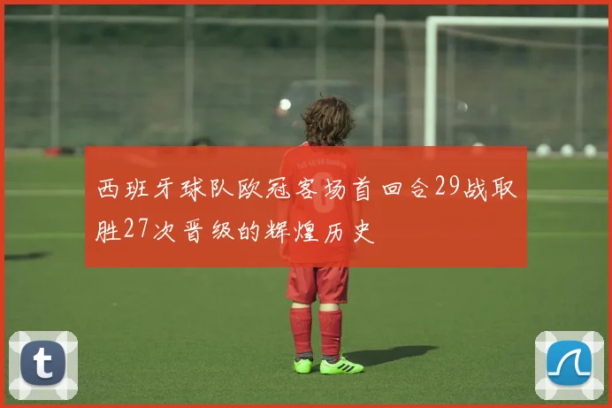 西班牙球队欧冠客场首回合29战取胜27次晋级的辉煌历史