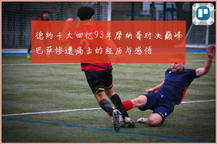 德约卡夫回忆93年摩纳哥对决巅峰巴萨惨遭痛击的经历与感悟
