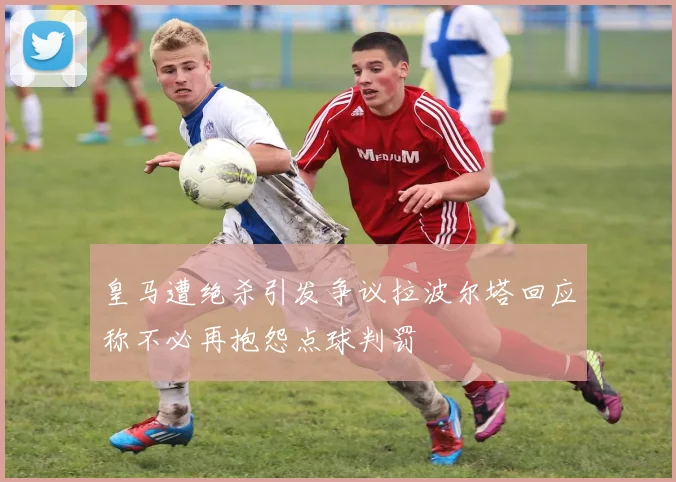 皇马遭绝杀引发争议拉波尔塔回应称不必再抱怨点球判罚