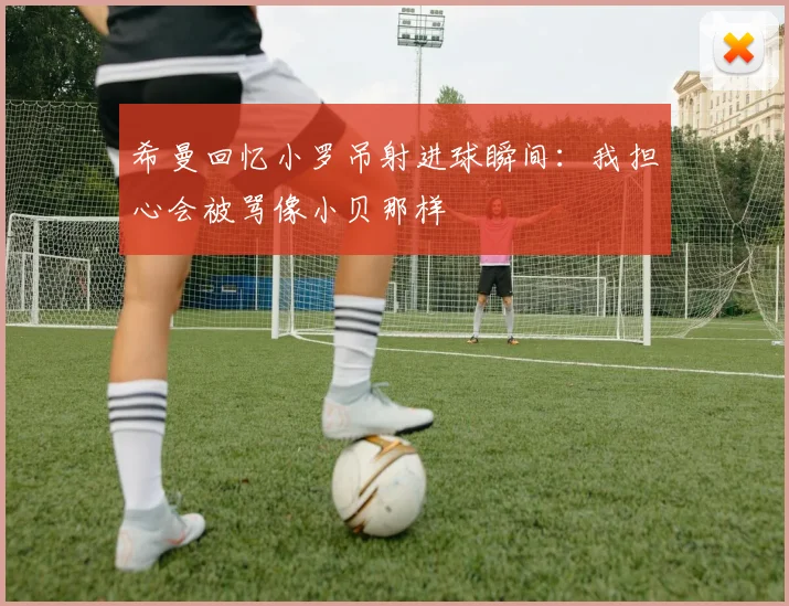 希曼回忆小罗吊射进球瞬间：我担心会被骂像小贝那样