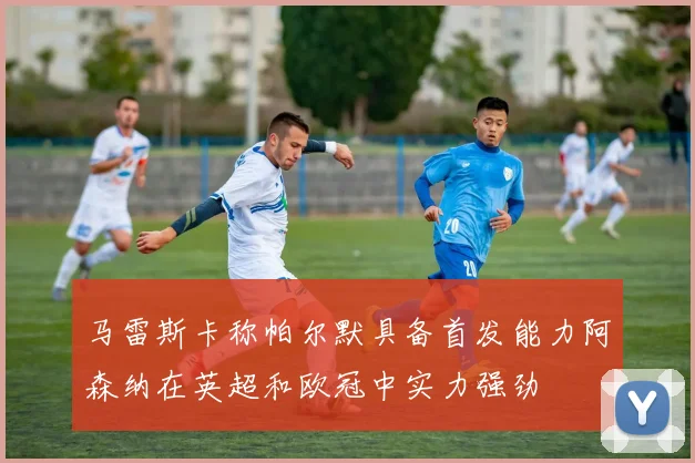 马雷斯卡称帕尔默具备首发能力阿森纳在英超和欧冠中实力强劲