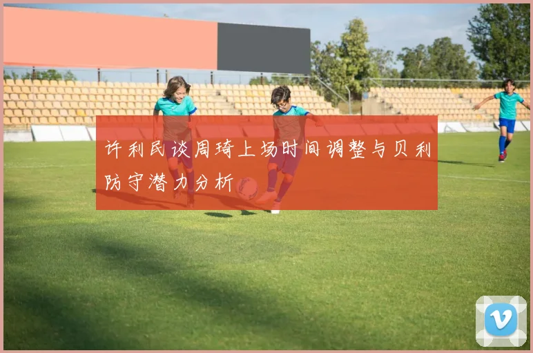 许利民谈周琦上场时间调整与贝利防守潜力分析