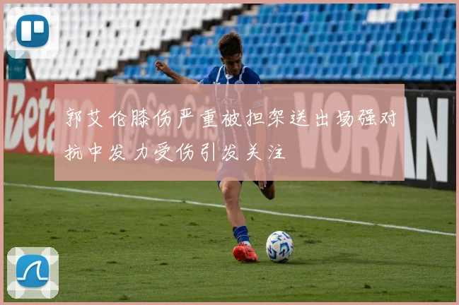 郭艾伦膝伤严重被担架送出场强对抗中发力受伤引发关注