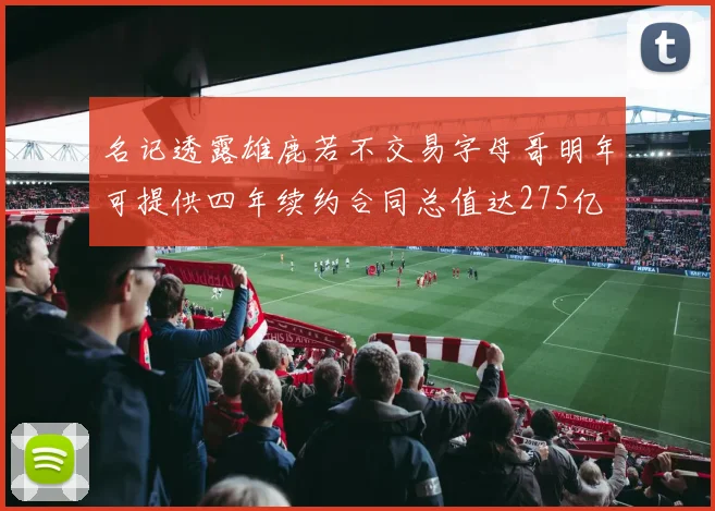 名记透露雄鹿若不交易字母哥明年可提供四年续约合同总值达275亿