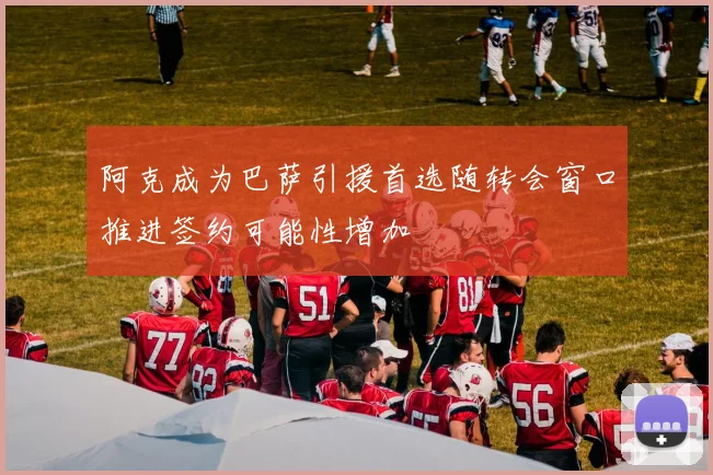 阿克成为巴萨引援首选随转会窗口推进签约可能性增加