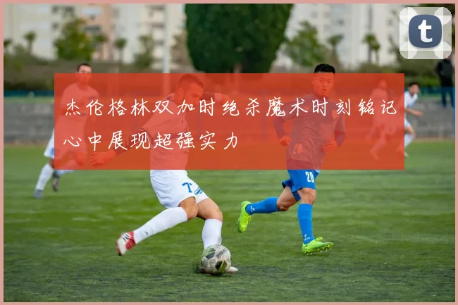 杰伦格林双加时绝杀魔术时刻铭记心中展现超强实力
