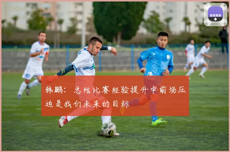 韩鹏：总结比赛经验提升中前场压迫是我们未来的目标