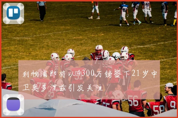 利物浦即将以4300万镑签下21岁中卫奥多涅兹引发关注