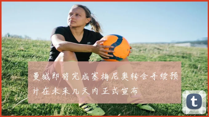 曼城即将完成塞梅尼奥转会手续预计在未来几天内正式宣布