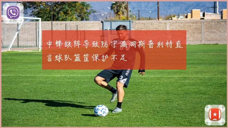 中锋缺阵导致防守漏洞斯普利特直言球队篮筐保护不足