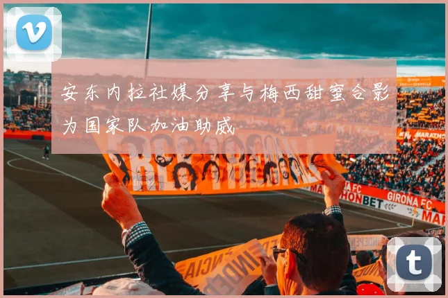安东内拉社媒分享与梅西甜蜜合影为国家队加油助威
