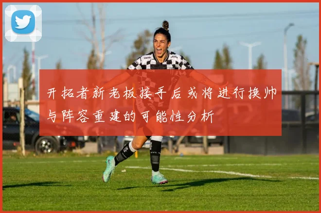开拓者新老板接手后或将进行换帅与阵容重建的可能性分析