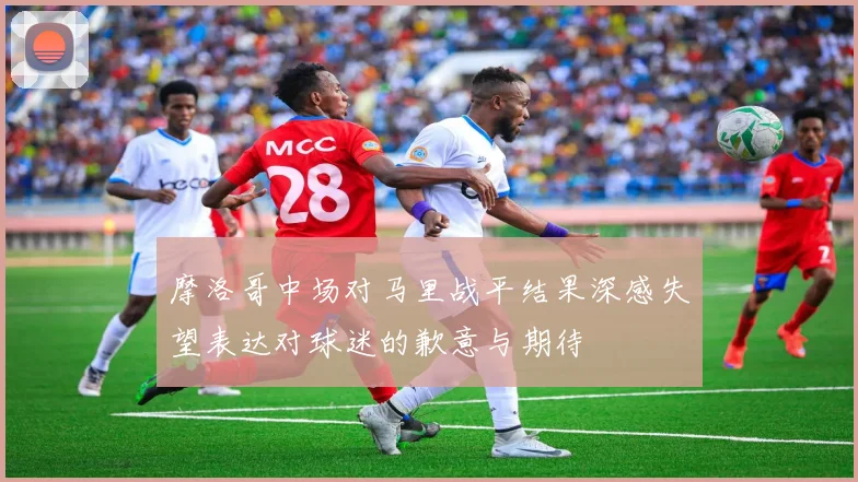 摩洛哥中场对马里战平结果深感失望表达对球迷的歉意与期待