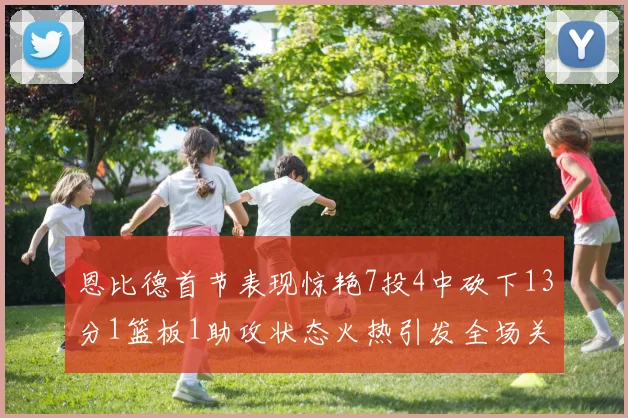 恩比德首节表现惊艳7投4中砍下13分1篮板1助攻状态火热引发全场关注