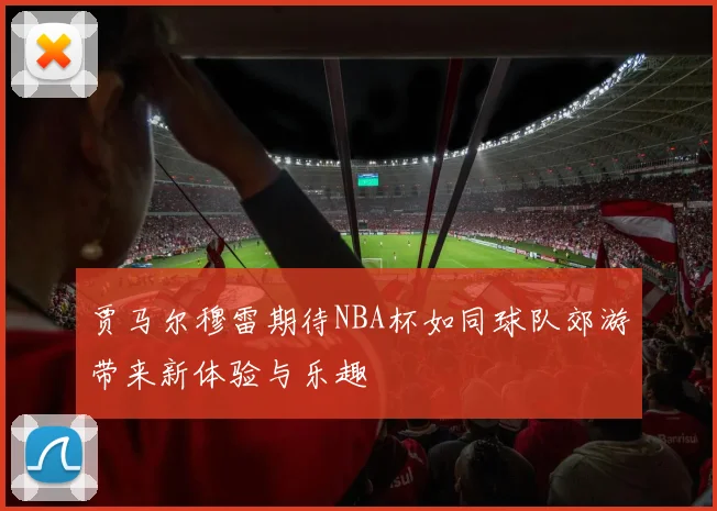 贾马尔穆雷期待NBA杯如同球队郊游带来新体验与乐趣