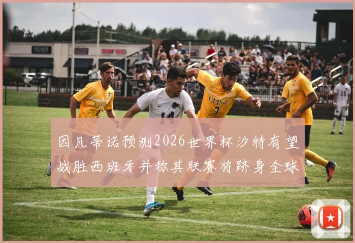 因凡蒂诺预测2026世界杯沙特有望战胜西班牙并称其联赛将跻身全球前三