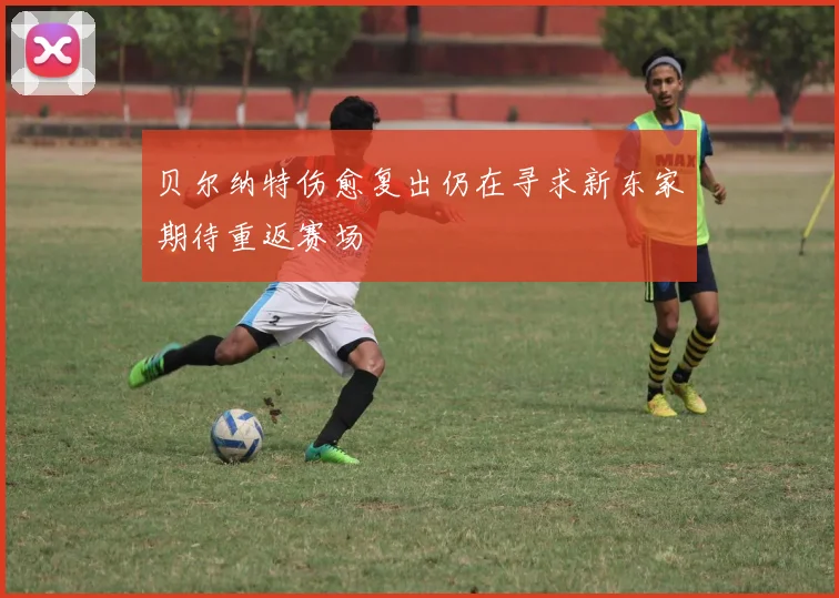 贝尔纳特伤愈复出仍在寻求新东家期待重返赛场