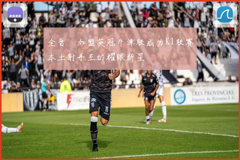 全晋旴加盟英冠牛津联成为K1联赛本土射手王的耀眼新星