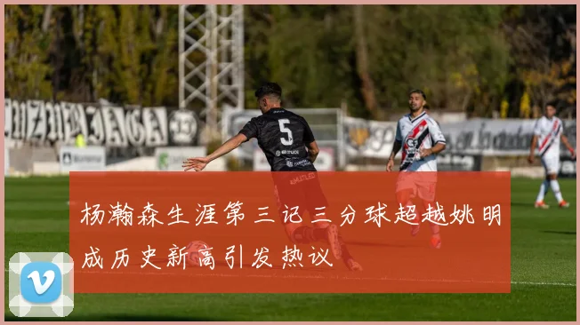 杨瀚森生涯第三记三分球超越姚明成历史新高引发热议