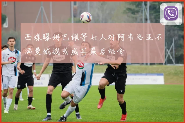 西媒曝姆巴佩等七人对阿韦洛亚不满曼城战或成其最后机会