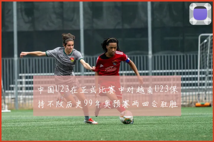 中国U23在正式比赛中对越南U23保持不败历史99年奥预赛两回合狂胜7-0