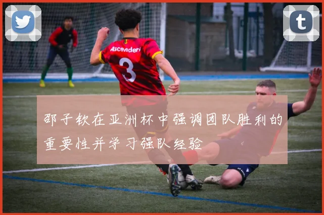 邵子钦在亚洲杯中强调团队胜利的重要性并学习强队经验