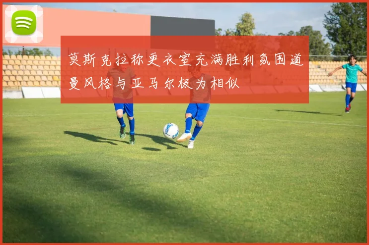 莫斯克拉称更衣室充满胜利氛围道曼风格与亚马尔极为相似