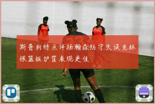 斯普利特点评杨瀚森防守失误克林根篮板护筐表现更佳