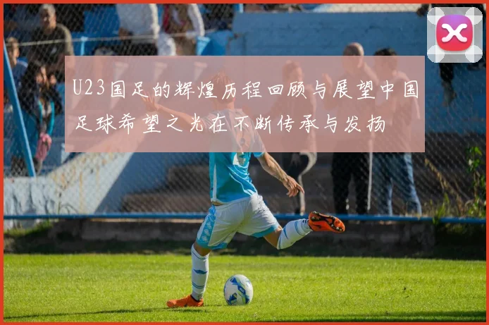 U23国足的辉煌历程回顾与展望中国足球希望之光在不断传承与发扬