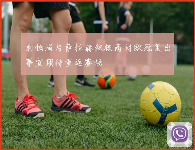 利物浦与萨拉赫积极商讨欧冠复出事宜期待重返赛场